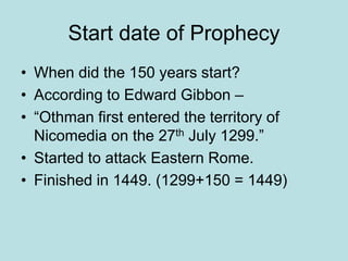 Start date of Prophecy 
• When did the 150 years start? 
• According to Edward Gibbon – 
• “Othman first entered the territory of 
Nicomedia on the 27th July 1299.” 
• Started to attack Eastern Rome. 
• Finished in 1449. (1299+150 = 1449) 
 