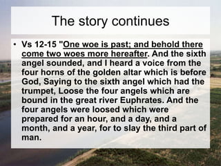 The story continues 
• Vs 12-15 "One woe is past; and behold there 
come two woes more hereafter. And the sixth 
angel sounded, and I heard a voice from the 
four horns of the golden altar which is before 
God, Saying to the sixth angel which had the 
trumpet, Loose the four angels which are 
bound in the great river Euphrates. And the 
four angels were loosed which were 
prepared for an hour, and a day, and a 
month, and a year, for to slay the third part of 
man. 
 