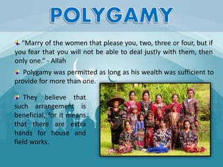 Polygamy was permitted as long as his wealth was sufficient to
provide for more than one.
They believe that
such arrangement is
beneficial, for it means
that there are extra
hands for house and
field works.
“Marry of the women that please you, two, three or four, but if
you fear that you will not be able to deal justly with them, then
only one.” - Allah
 