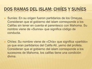 DOS RAMAS DEL ISLAM: CHIÍES Y SUNÍES
 Suníes: En su origen fueron partidarios de los Omeyas.
Consideran que el gobierno del islam corresponde a los
Califas sin tener en cuenta el parentesco con Mahoma. Su
nombre viene de «Sunna» que significa código de
conducta.
 Chiíes: Su nombre viene de «Chía» que significa «partido»
ya que eran partidarios del Califa Alí, yerno del profeta.
Consideran que el gobierno del islam corresponde a los
sucesores de Mahoma, los califas tiene una condición
divina.
 
