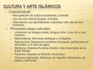CULTURA Y ARTE ISLÁMICOS
 Características:
 Recopilación de cultura occidental y oriental.
 Uso de una misma lengua: el árabe.
 Difundieron sus aportaciones culturales más allá de sus
fronteras.
 Principales áreas culturales:
 Literatura: en lengua árabe, lengua culta. «Las mil y una
noches»
 Matemáticas: Números arábigos y el álgebra
 Astronomía: Destaca el cordobés Azarquiel, perfecciona el
astrolabio y el reloj de agua.
 Medicina: Destaca Avicena médico más importante de la
Edad Media.
 Filosofía: Destaca el filosofo «Averroes»
 Ciencias Aplicadas: Sistemas de regadío, fabricación de
papel y perfumes.
 
