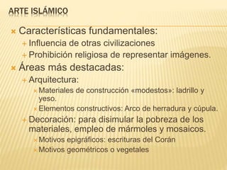 ARTE ISLÁMICO
 Características fundamentales:
 Influencia de otras civilizaciones
 Prohibición religiosa de representar imágenes.
 Áreas más destacadas:
 Arquitectura:
 Materiales de construcción «modestos»: ladrillo y
yeso.
 Elementos constructivos: Arco de herradura y cúpula.
 Decoración: para disimular la pobreza de los
materiales, empleo de mármoles y mosaicos.
 Motivos epigráficos: escrituras del Corán
 Motivos geométricos o vegetales
 