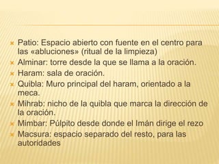  Patio: Espacio abierto con fuente en el centro para
las «abluciones» (ritual de la limpieza)
 Alminar: torre desde la que se llama a la oración.
 Haram: sala de oración.
 Quibla: Muro principal del haram, orientado a la
meca.
 Mihrab: nicho de la quibla que marca la dirección de
la oración.
 Mimbar: Púlpito desde donde el Imán dirige el rezo
 Macsura: espacio separado del resto, para las
autoridades
 