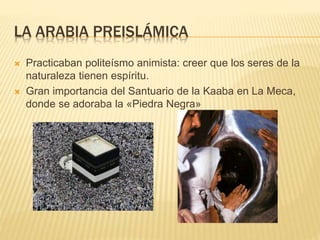 LA ARABIA PREISLÁMICA
 Practicaban politeísmo animista: creer que los seres de la
naturaleza tienen espíritu.
 Gran importancia del Santuario de la Kaaba en La Meca,
donde se adoraba la «Piedra Negra»
 