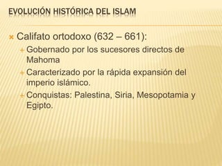 EVOLUCIÓN HISTÓRICA DEL ISLAM
 Califato ortodoxo (632 – 661):
 Gobernado por los sucesores directos de
Mahoma
 Caracterizado por la rápida expansión del
imperio islámico.
 Conquistas: Palestina, Siria, Mesopotamia y
Egipto.
 