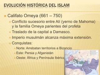 EVOLUCIÓN HISTÓRICA DEL ISLAM
 Califato Omeya (661 – 750)
 Conflicto sucesorio entre Alí (yerno de Mahoma)
y la familia Omeya parientes del profeta
 Traslado de la capital a Damasco.
 Imperio musulmán alcanza máxima extensión.
 Conquistas:
 Norte: Arrebatan territorios a Bizancio
 Este: Persia y Afganistán
 Oeste: África y Península Ibérica.
 