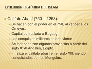 EVOLUCIÓN HISTÓRICA DEL ISLAM
 Califato Abasí (750 – 1258):
 Se hacen con el poder en el 750, al vencer a los
Omeyas.
 Capital se traslada a Bagdag.
 Las conquistas militares se detuvieron
 Se independizan algunas provincias a partir del
siglo X: Al Andalús, Egipto.
 Finaliza el califato abasí en el siglo XIII, siendo
conquistados por los Mongoles.
 