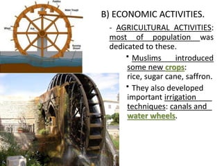 B) ECONOMIC ACTIVITIES.
- AGRICULTURAL ACTIVITIES:
most of population was
dedicated to these.
Muslims introduced
some new crops:
rice, sugar cane, saffron.
They also developed
important irrigation
techniques: canals and
water wheels.
 