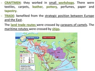 - CRAFTMEN: they worked in small workshops. There were
textiles, carpets, leather, pottery, perfumes, paper and
tapestry.
- TRADE: benefited from the strategic position between Europe
and the East.
The land trade routes were crossed by caravans of camels. The
maritime rotutes were crossed by ships.
 