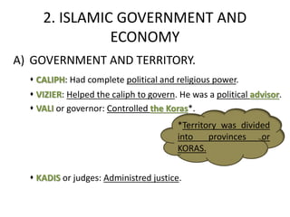 2. ISLAMIC GOVERNMENT AND
ECONOMY
A) GOVERNMENT AND TERRITORY.
 CALIPH: Had complete political and religious power.
 VIZIER: Helped the caliph to govern. He was a political advisor.
 VALI or governor: Controlled the Koras*.
 KADIS or judges: Administred justice.
*Territory was divided
into provinces or
KORAS.
 