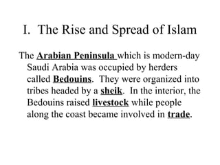 I. The Rise and Spread of Islam
The Arabian Peninsula which is modern-day
Saudi Arabia was occupied by herders
called Bedouins. They were organized into
tribes headed by a sheik. In the interior, the
Bedouins raised livestock while people
along the coast became involved in trade.
 