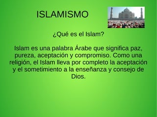 ISLAMISMO
¿Qué es el Islam?
Islam es una palabra Árabe que significa paz,
pureza, aceptación y compromiso. Como una
religión, el Islam lleva por completo la aceptación
y el sometimiento a la enseñanza y consejo de
Dios.
 