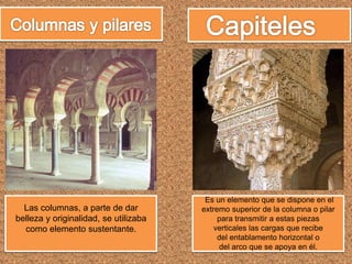Las columnas, a parte de dar
belleza y originalidad, se utilizaba
como elemento sustentante.
Es un elemento que se dispone en el
extremo superior de la columna o pilar
para transmitir a estas piezas
verticales las cargas que recibe
del entablamento horizontal o
del arco que se apoya en él.
 