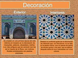 Se empleó en una primera época del arte
islámico el mosaico en la decoración de
mezquitas, palacios, alcazabas y baños.
Los más antiguos que se conocen son los
de la Cúpula de la Roca, con motivos
florales entrelazados con piedras
preciosas.
Destaca su profundo gusto por la decoración
de interiores que, con frecuencia, no se talla
en la piedra misma, sino en placas de piedra
de escaso grosor o de yeso, que se aplican
después sobre el muro coloreadas con vivos
colores.
 