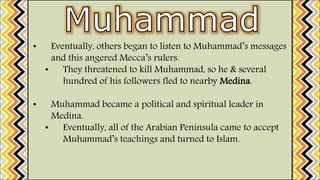 • Eventually, others began to listen to Muhammad’s messages
and this angered Mecca’s rulers.
• They threatened to kill Muhammad, so he & several
hundred of his followers fled to nearby Medina.
• Muhammad became a political and spiritual leader in
Medina.
• Eventually, all of the Arabian Peninsula came to accept
Muhammad’s teachings and turned to Islam.
 