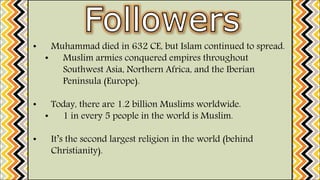 • Muhammad died in 632 CE, but Islam continued to spread.
• Muslim armies conquered empires throughout
Southwest Asia, Northern Africa, and the Iberian
Peninsula (Europe).
• Today, there are 1.2 billion Muslims worldwide.
• 1 in every 5 people in the world is Muslim.
• It’s the second largest religion in the world (behind
Christianity).
 
