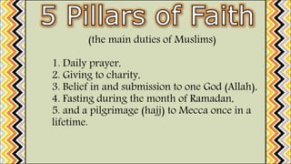 (the main duties of Muslims)
1. Daily prayer,
2. Giving to charity,
3. Belief in and submission to one God (Allah),
4. Fasting during the month of Ramadan,
5. and a pilgrimage (hajj) to Mecca once in a
lifetime.
 