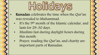 • Ramadan celebrates the time when the Qur’an
was revealed to Muhammad.
• It’s the 9th month of the Islamic calendar, and
lasts for 29-30 days.
• Muslims fast during daylight hours during
this month.
• Prayer, reading the Qur’an, and charity are
important parts of Ramadan.
 