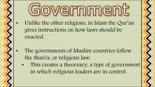 • Unlike the other religions, in Islam the Qur’an
gives instructions on how laws should be
enacted.
• The governments of Muslim countries follow
the Shari'a, or religious law.
• This creates a theocracy, a type of government
in which religious leaders are in control.
 