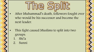 • After Muhammad’s death, followers fought over
who would be his successor and become the
next leader.
• This fight caused Muslims to split into two
groups:
1. Shi’a
2. Sunni
 