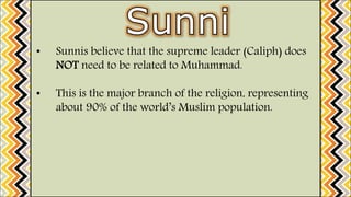 • Sunnis believe that the supreme leader (Caliph) does
NOT need to be related to Muhammad.
• This is the major branch of the religion, representing
about 90% of the world’s Muslim population.
 