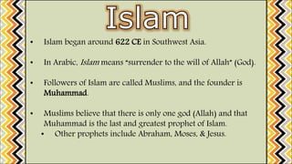 • Islam began around 622 CE in Southwest Asia.
• In Arabic, Islam means “surrender to the will of Allah” (God).
• Followers of Islam are called Muslims, and the founder is
Muhammad.
• Muslims believe that there is only one god (Allah) and that
Muhammad is the last and greatest prophet of Islam.
• Other prophets include Abraham, Moses, & Jesus.
 