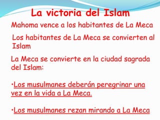 La victoria del Islam
Mahoma vence a los habitantes de La Meca
Los habitantes de La Meca se convierten al
Islam
La Meca se convierte en la ciudad sagrada
del Islam:
•Los musulmanes deberán peregrinar una
vez en la vida a La Meca.
•Los musulmanes rezan mirando a La Meca
 