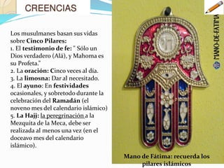 Los musulmanes basan sus vidas
sobre Cinco Pilares:
1. El testimonio de fe: " Sólo un
Dios verdadero (Alá), y Mahoma es
su Profeta.”
2. La oración: Cinco veces al día.
3. La limosna: Dar al necesitado.
4. El ayuno: En festividades
ocasionales, y sobretodo durante la
celebración del Ramadán (el
noveno mes del calendario islámico)
5. La Hajj: la peregrinación a la
Mezquita de la Meca, debe ser
realizada al menos una vez (en el
doceavo mes del calendario
islámico).
Mano de Fátima: recuerda los
pilares islámicos
 
