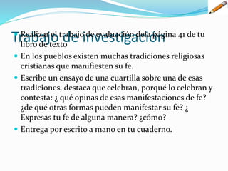 Trabajo de investigación Realizar el trabajo de evaluación dela página 41 de tu
libro de texto
 En los pueblos existen muchas tradiciones religiosas
cristianas que manifiesten su fe.
 Escribe un ensayo de una cuartilla sobre una de esas
tradiciones, destaca que celebran, porqué lo celebran y
contesta: ¿ qué opinas de esas manifestaciones de fe?
¿de qué otras formas pueden manifestar su fe? ¿
Expresas tu fe de alguna manera? ¿cómo?
 Entrega por escrito a mano en tu cuaderno.
 