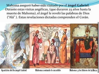 Mahoma aseguró haber sido visitado por el ángel Gabriel.
Durante estas visitas angélicas, (que duraron 23 años hasta la
muerte de Mahoma), el ángel le reveló las palabras de Dios
(“Alá” ). Estas revelaciones dictadas comprenden el Corán.
 