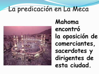 La predicación en La Meca
Mahoma
encontró
la oposición de
comerciantes,
sacerdotes y
dirigentes de
esta ciudad.
 