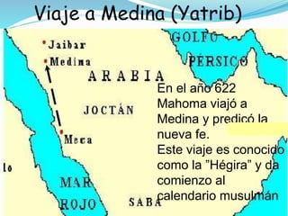 Viaje a Medina (Yatrib)
En el año 622
Mahoma viajó a
Medina y predicó la
nueva fe.
Este viaje es conocido
como la ”Hégira” y da
comienzo al
calendario musulmán
 