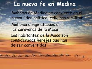 La nueva fe en Medina
Mahoma en Medina se convierte en el
nuevo líder político, religioso y militar.
Mahoma dirige ataques a
las caravanas de la Meca
Los habitantes de la Meca son
considerados herejes que han
de ser convertidos
 