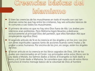  Si bien las creencias de los musulmanes en todo el mundo son casi tan
diversas como las que hay entre los cristianos, hay seis artículos básicos de
fe comunes a casi todos los musulmanes.
 El primero de estos es que no hay otro Dios fuera de Alá. Los árabes pre-
islámicos eran politeístas. Pero Mahoma logró llevarlos a dedicarse
exclusivamente al principal Dios del panteón, que ellos llamaban Alá (que
simplemente significa Dios)
 El segundo artículo de fe es la creencia en los ángeles y en los jinn. Los jinn
son seres espirituales capaces tanto de acciones buenas como malas y de
poseer a seres humanos. Por encima de los jinn, en rango, están los ángeles
de Dios
 El tercer artículo es la creencia en los libros sagrados de Dios, 104 de los
cuales son mencionados en el Corán. Los principales entre estos libros son la
Ley dada a Moisés, los Salmos dados a David, el Evangelio (o Injil) dado a
Jesús y el Corán dado a Mahoma. Se considera que cada uno de estos libros
comunicó el mismo mensaje básico de la voluntad de Dios al hombre
 