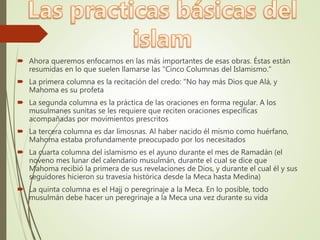  Ahora queremos enfocarnos en las más importantes de esas obras. Éstas están
resumidas en lo que suelen llamarse las "Cinco Columnas del Islamismo."
 La primera columna es la recitación del credo: "No hay más Dios que Alá, y
Mahoma es su profeta
 La segunda columna es la práctica de las oraciones en forma regular. A los
musulmanes sunitas se les requiere que reciten oraciones específicas
acompañadas por movimientos prescritos
 La tercera columna es dar limosnas. Al haber nacido él mismo como huérfano,
Mahoma estaba profundamente preocupado por los necesitados
 La cuarta columna del islamismo es el ayuno durante el mes de Ramadán (el
noveno mes lunar del calendario musulmán, durante el cual se dice que
Mahoma recibió la primera de sus revelaciones de Dios, y durante el cual él y sus
seguidores hicieron su travesía histórica desde la Meca hasta Medina)
 La quinta columna es el Hajj o peregrinaje a la Meca. En lo posible, todo
musulmán debe hacer un peregrinaje a la Meca una vez durante su vida
 
