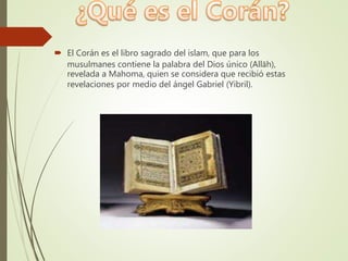  El Corán es el libro sagrado del islam, que para los
musulmanes contiene la palabra del Dios único (Allāh),
revelada a Mahoma, quien se considera que recibió estas
revelaciones por medio del ángel Gabriel (Yibril).
 