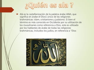  Alá es la castellanización de la palabra árabe Allāh, que
significa en árabe el Dios1 único de las religiones
brahmánicas: islam, cristianismo y judaísmo. Si bien el
término es más conocido en Occidente por su utilización de
los musulmanes como referencia a Dios, este es utilizado
por los hablantes de árabe de todas las religiones
brahmánicas, incluidos los judíos, en referencia a "Dios
 