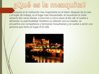  la mezquita es la institución mas importante en el islam. después de la casa
y el lugar de trabajo, es el lugar mas frecuentado. el musulmán lo visita
amenos dos veces diarias, o sino tres o cinco veces al día. allí, el vuelve a
alimentar su espiritualidad, fortalece su relación con su creador, se
encuentra con compañeros y hermanos musulmanes y se vuelve a sentir una
persona que tiene un lugar el la vida
 