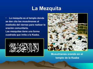 La Mezquita
• La mezquita es el templo donde
se dan cita los musulmanes al
mediodía del viernes para realizar la
oración comunitaria.
Las mezquitas tiene una forma
cuadrada que imita a la Kaaba.
Musulmanes orando en el
templo de la Kaaba
 