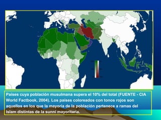 Países cuya población musulmana supera el 10% del total (FUENTE - CIA
World Factbook, 2004). Los países coloreados con tonos rojos son
aquellos en los que la mayoría de la población pertenece a ramas del
Islam distintas de la sunní mayoritaria.
 