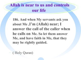 Allah is near to us and controls
our life
· 186. And when My servants ask you
about Me ,I’m (Allah) near; I
answer the call of the caller when
he calls on Me. So let them answer
Me, and have faith in Me, that they
may be rightly guided.
· ( Holy Quran)
 