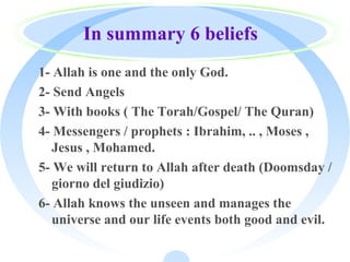 In summary 6 beliefs
1- Allah is one and the only God.
2- Send Angels
3- With books ( The Torah/Gospel/ The Quran)
4- Messengers / prophets : Ibrahim, .. , Moses ,
Jesus , Mohamed.
5- We will return to Allah after death (Doomsday /
giorno del giudizio)
6- Allah knows the unseen and manages the
universe and our life events both good and evil.
 