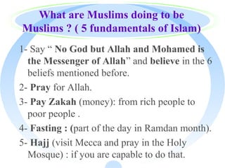 What are Muslims doing to be
Muslims ? ( 5 fundamentals of Islam)
1- Say “ No God but Allah and Mohamed is
the Messenger of Allah” and believe in the 6
beliefs mentioned before.
2- Pray for Allah.
3- Pay Zakah (money): from rich people to
poor people .
4- Fasting : (part of the day in Ramdan month).
5- Hajj (visit Mecca and pray in the Holy
Mosque) : if you are capable to do that.
 