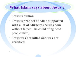 What Islam says about Jesus ?
· Jesus is human
· Jesus is prophet of Allah supported
with a lot of Miracles (he was born
without father ,, he could bring dead
people alive).
· Jesus was not killed and was not
crucified.
·
 