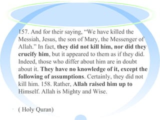 · 157. And for their saying, “We have killed the
Messiah, Jesus, the son of Mary, the Messenger of
Allah.” In fact, they did not kill him, nor did they
crucify him, but it appeared to them as if they did.
Indeed, those who differ about him are in doubt
about it. They have no knowledge of it, except the
following of assumptions. Certainly, they did not
kill him. 158. Rather, Allah raised him up to
Himself. Allah is Mighty and Wise.
· ( Holy Quran)
 