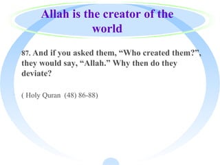 Allah is the creator of the
world
· 87. And if you asked them, “Who created them?”,
they would say, “Allah.” Why then do they
deviate?
· ( Holy Quran (48) 86-88)
 