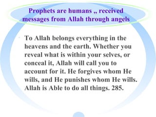 Prophets are humans ,, received
messages from Allah through angels
· To Allah belongs everything in the
heavens and the earth. Whether you
reveal what is within your selves, or
conceal it, Allah will call you to
account for it. He forgives whom He
wills, and He punishes whom He wills.
Allah is Able to do all things. 285.
 