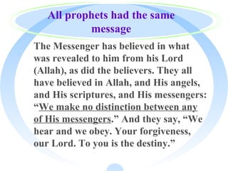 All prophets had the same
message
· The Messenger has believed in what
was revealed to him from his Lord
(Allah), as did the believers. They all
have believed in Allah, and His angels,
and His scriptures, and His messengers:
“We make no distinction between any
of His messengers.” And they say, “We
hear and we obey. Your forgiveness,
our Lord. To you is the destiny.”
 