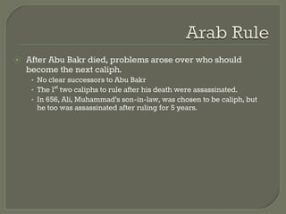 ⦿ After Abu Bakr died, problems arose over who should 
become the next caliph. 
• No clear successors to Abu Bakr 
• The 1st two caliphs to rule after his death were assassinated. 
• In 656, Ali, Muhammad’s son-in-law, was chosen to be caliph, but 
he too was assassinated after ruling for 5 years. 
 