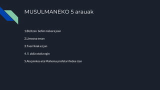 MUSULMANEKO 5 arauak
1.Bizitzan behin mekara joan
2.Limosna eman
3.Txerrikiak ez jan
4. 5 aldiz otoitz egin
5.Ala jainkoa eta Mahoma profetari fedea izan
 